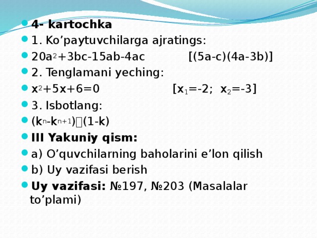 4- kartochka 1. Ko’paytuvchilarga ajratings: 20a 2 +3bc-15ab-4ac    [(5a-c)(4a-3b)] 2. Tenglamani yeching: x 2 +5x+6=0      [x 1 =-2; x 2 =-3] 3. Isbotlang: (k n -k n+1 )  (1-k) III Yakuniy qism: a) O’quvchilarning baholarini e’lon qilish b) Uy vazifasi berish Uy vazifasi: №197, №203 (Masalalar to’plami) 