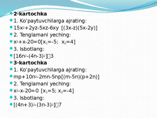 2-kartochka 1. Ko’paytuvchilarga ajrating: 15x 2 +2yz-5xz-6xy   [(3x-z)(5x-2y)] 2. Tenglamani yeching: x 2 +x-20=0     [x 1 =-5; x 2 =4] 3. Isbotlang: [16n 2 -(4n-3) 2 ]  3 3-kartochka 1. Ko’paytuvchilarga ajrating: mp+10n 2 -2mn-5np    [(m-5n)(p+2n)] 2. Tenglamani yeching: x 2 -x-20=0      [x 1 =5; x 2 =-4] 3. Isbotlang: [(4n+3) 2 -(3n-3) 2 ]  7 