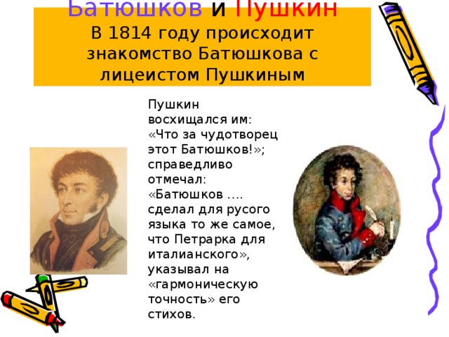 Батюшков и Пушкин  В 1814 году происходит знакомство Батюшкова с лицеистом Пушкиным Пушкин восхищался им: «Что за чудотворец этот Батюшков!»; справедливо отмечал: «Батюшков …. сделал для русого языка то же самое, что Петрарка для италианского», указывал на «гармоническую точность» его стихов. 