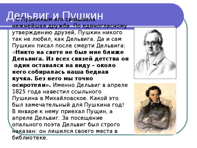 Дельвиг и Пушкин . С Пушкиным его связывала нежнейшая дружба. По единогласному утверждению друзей, Пушкин никого так не любил, как Дельвига. Да и сам Пушкин писал после смерти Дельвига: « Никто на свете не был мне ближе Дельвига. Из всех связей детства он один оставался на виду – около него собиралась наша бедная кучка. Без него мы точно осиротели». Именно Дельвиг в апреле 1825 года навестил ссыльного Пушкина в Михайловское. Какой это был замечательный для Пушкина год! В январе к нему приехал Пущин, а апреле Дельвиг. За посещение опального поэта Дельвиг был строго наказан: он лишился своего места в библиотеке. 