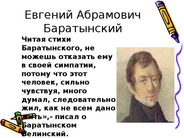 Евгений Абрамович Баратынский Читая стихи Баратынского, не можешь отказать ему в своей симпатии, потому что этот человек, сильно чувствуя, много думал, следовательно жил, как не всем дано жить»,- писал о Баратынском Белинский. 