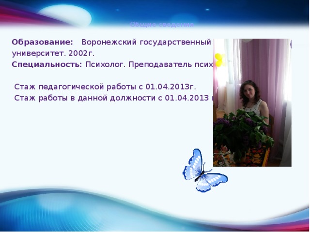  Общие сведения    Образование: Воронежский государственный университет. 2002г. Специальность: Психолог. Преподаватель психологии  Стаж педагогической работы с 01.04.2013г.  Стаж работы в данной должности с 01.04.2013 г. 