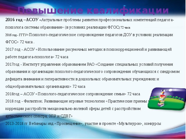Повышение квалификации 2016 год –АСОУ  « Актуальные проблемы развития профессиональных компетенций педагога-психолога системы образования» (в условиях реализации ФГОС ) 72 часа 2016 год - ГГТУ «Психолого-педагогическое сопровождение педагогов ДОУ в условиях реализации ФГОС» 72 часа . 2017 год - АСОУ «Использование рисуночных методик в психокоррекционной и развивающей работе педагога-психолога» 72 часа 2017год - Институт управления образованием РАО «Создание специальных условий получения образования и организации психолого-педагогического сопровождения обучающихся с синдромом дефицита внимания и гиперактивности в дошкольных образовательных учреждениях и общеобразовательных организациях» 72 часа 2018год – АСОУ «Психолого-педагогическое сопровождение семьи» 72 часа 2018 год - Филиппок. Развивающие игровые технологии  «Практические приемы и техники коррекции расстройств эмоционально-волевой сферы детей с расстройством аутистического спектра, ЗПР и СДВГ» 2013-2018 гг Вебинары изд.«Просвещение», участие в проекте «Мультиурок», конкурсы 