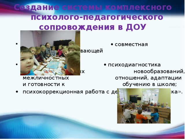 Создание системы комплексного психолого-педагогического сопровождения в ДОУ     Дети:    совместная деятельность развивающей      направленности;    психодиагностика развития личностных      новообразований, межличностных      отношений, адаптации и готовности к     обучению в школе; психокоррекционная работа с детьми «группы риска». 