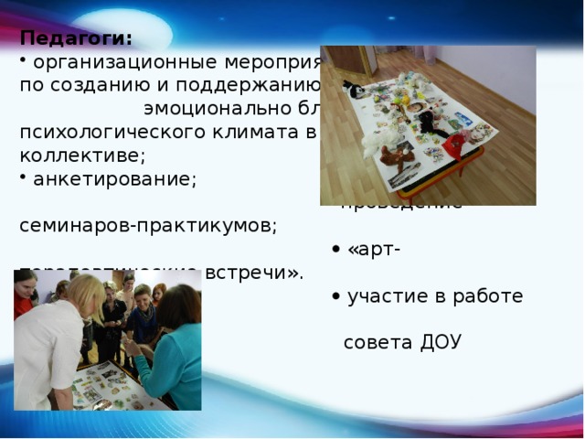 Педагоги: организационные мероприятия по созданию и поддержанию эмоционально благоприятного психологического климата в коллективе; анкетирование;   проведение семинаров-практикумов;    «арт-терапевтические встречи».    участие в работе педагогического  совета ДОУ 