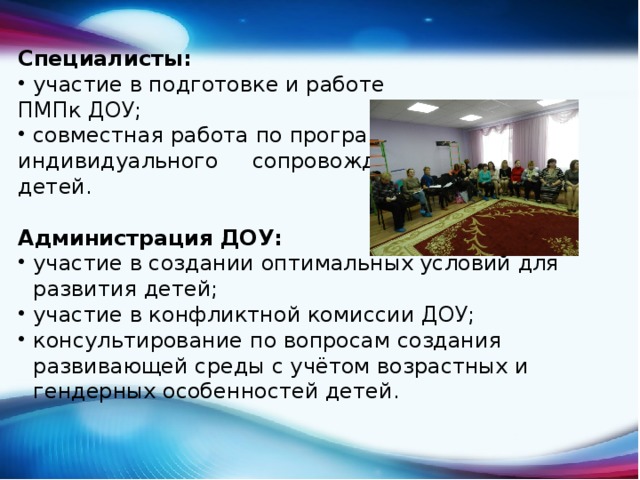 Специалисты: участие в подготовке и работе ПМПк ДОУ; совместная работа по программам индивидуального сопровождения детей. Администрация ДОУ: участие в создании оптимальных условий для развития детей; участие в конфликтной комиссии ДОУ; консультирование по вопросам создания развивающей среды с учётом возрастных и гендерных особенностей детей. 