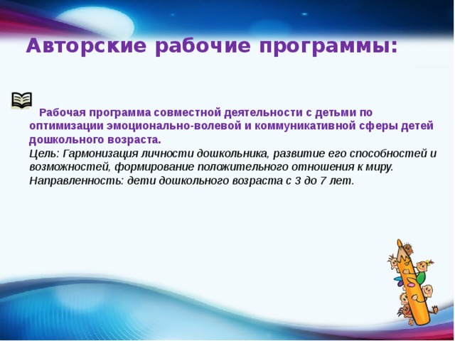 Авторские рабочие программы:    Рабочая программа совместной деятельности с детьми по оптимизации эмоционально-волевой и коммуникативной сферы детей дошкольного возраста. Цель: Гармонизация личности дошкольника, развитие его способностей и возможностей, формирование положительного отношения к миру.  Направленность: дети дошкольного возраста с 3 до 7 лет.  