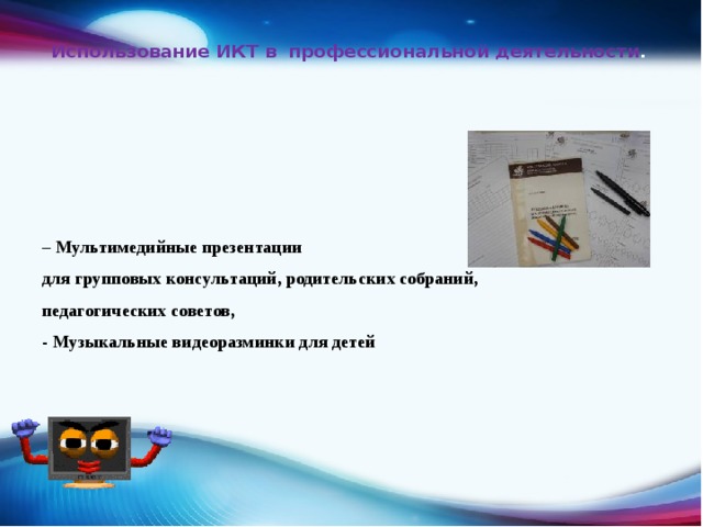  Использование ИКТ в профессиональной деятельности .    – Мультимедийные презентации для групповых консультаций, родительских собраний, педагогических советов, - Музыкальные видеоразминки для детей 