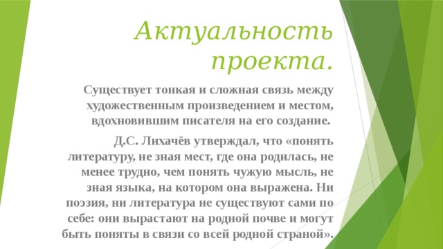 Актуальность проекта. Существует тонкая и сложная связь между художественным произведением и местом, вдохновившим писателя на его создание. Д.С. Лихачёв утверждал, что «понять литературу, не зная мест, где она родилась, не менее трудно, чем понять чужую мысль, не зная языка, на котором она выражена. Ни поэзия, ни литература не существуют сами по себе: они вырастают на родной почве и могут быть поняты в связи со всей родной страной». 