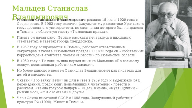 Мальцев Станислав Владимирович Мальцев Станислав Владимирович  родился 18 июня 1929 года в Свердловске. В 1953 году окончил факультет журналистики Уральского государственного университета, по окончании которого был направлен в Тюмень, в областную газету «Тюменская правда». Писать он начал рано. Первые рассказы печатались в школьных стенгазетах, в газетах города Свердловска. В 1957 году возвращается в Тюмень, работает ответственным секретарем в газете «Тюменская правда». С 1973 года он – собственный корреспондент агентства печати «Новости» по Тюменской области. В 1959 году в Тюмени вышла первая книжка Мальцева «По волчьему следу», посвященная работникам милиции. Но более широко известен Станислав Владимирович как писатель для детей и юношества. Сказки «Про зайку Петю» вышли в свет в 1959 году и выдержали ряд переизданий. Среди книг, полюбившихся читателям – повести и рассказы: «Тайна голубой пещеры», «Цель жизни», «Кузя Щучкин – рыжий нос», «Мы с Митяем» и другие. Член Союза писателей СССР с 1985 года, Заслуженный работник культуры РФ (1999). Живет в Тюмени. 