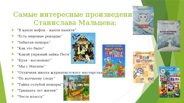 Самые интересные произведения Станислава Мальцева: “ В капле нефти – капля памяти” “ Есть мировые рекорды” “ Забытая пещера” “ Как это было” “ Какой упрямый зайка Петя” “ Кузя - космонавт” “ Мы с Митяем” “ Отличная школа журналистского мастерства” “ По волчьему следу” “ Тайна голубой пещеры” “ Тридцать лет жизни” “ Честь класса” 