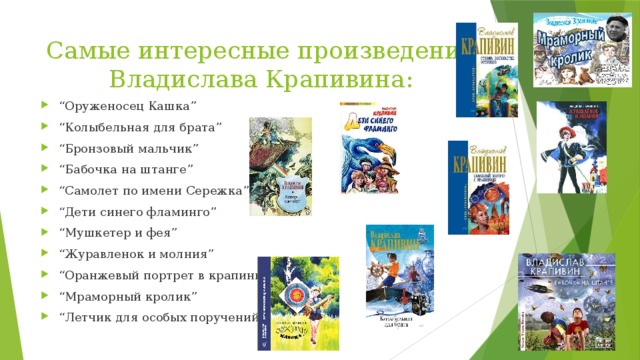 Самые интересные произведения Владислава Крапивина: “ Оруженосец Кашка” “ Колыбельная для брата” “ Бронзовый мальчик” “ Бабочка на штанге” “ Самолет по имени Сережка” “ Дети синего фламинго” “ Мушкетер и фея” “ Журавленок и молния” “ Оранжевый портрет в крапинку” “ Мраморный кролик” “ Летчик для особых поручений” 