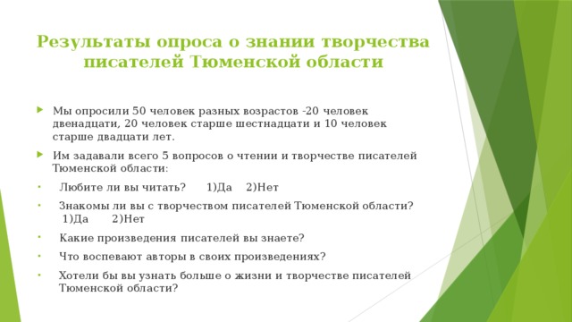 Результаты опроса о знании творчества писателей Тюменской области Мы опросили 50 человек разных возрастов -20 человек двенадцати, 20 человек старше шестнадцати и 10 человек старше двадцати лет. Им задавали всего 5 вопросов о чтении и творчестве писателей Тюменской области: Любите ли вы читать? 1)Да 2)Нет Знакомы ли вы с творчеством писателей Тюменской области? 1)Да 2)Нет Какие произведения писателей вы знаете? Что воспевают авторы в своих произведениях? Хотели бы вы узнать больше о жизни и творчестве писателей Тюменской области? 