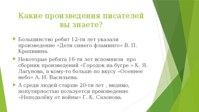 Какие произведения писателей вы знаете? Большинство ребят 12-ти лет указали произведение «Дети синего фламинго» В. П. Крапивина. Некоторые ребята 16-ти лет вспомнили про сборник произведений «Городок на бугре » К. Я. Лагунова, а кому-то больше по вкусу «Осеннее небо» А. И. Васильева. А среди людей старше 20-ти лет , видимо, популярностью пользуется произведение «Неподалёку от войны» Г. К. Сазонова. 