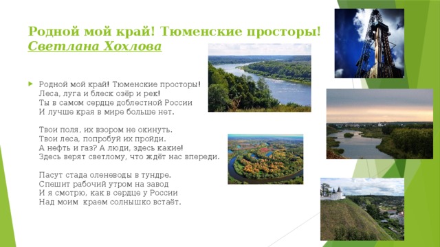 Родной мой край! Тюменские просторы!  Светлана Хохлова   Родной мой край! Тюменские просторы!  Леса, луга и блеск озёр и рек!  Ты в самом сердце доблестной России  И лучше края в мире больше нет.    Твои поля, их взором не окинуть.   Твои леса, попробуй их пройди.   А нефть и газ? А люди, здесь какие!  Здесь верят светлому, что ждёт нас впереди.    Пасут стада оленеводы в тундре.   Спешит рабочий утром на завод  И я смотрю, как в сердце у России  Над моим  краем солнышко встаёт.     