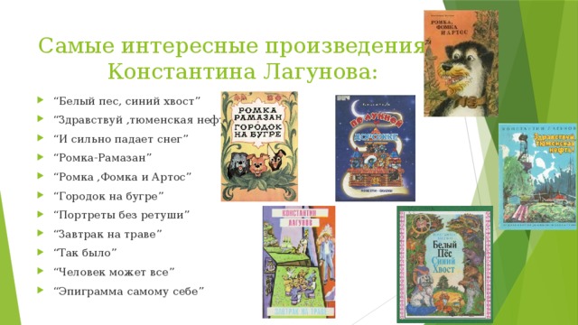 Самые интересные произведения Константина Лагунова: “ Белый пес, синий хвост” “ Здравствуй ,тюменская нефть” “ И сильно падает снег” “ Ромка-Рамазан” “ Ромка ,Фомка и Артос” “ Городок на бугре” “ Портреты без ретуши” “ Завтрак на траве” “ Так было” “ Человек может все” “ Эпиграмма самому себе” 