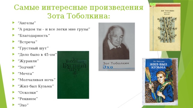 Самые интересные произведения Зота Тоболкина: “ Ангелы” “ А рядом ты – и все легки мне грузы” “ Благодарность” “ Встреча” “ Грустный шут” “ Дело было в 45-ом” “ Журавли” “ Зодчий” “ Мечта” “ Молчаливая ночь” “ Жил-был Кузьма” “ Осколки” “ Реквием” “ Эхо” 