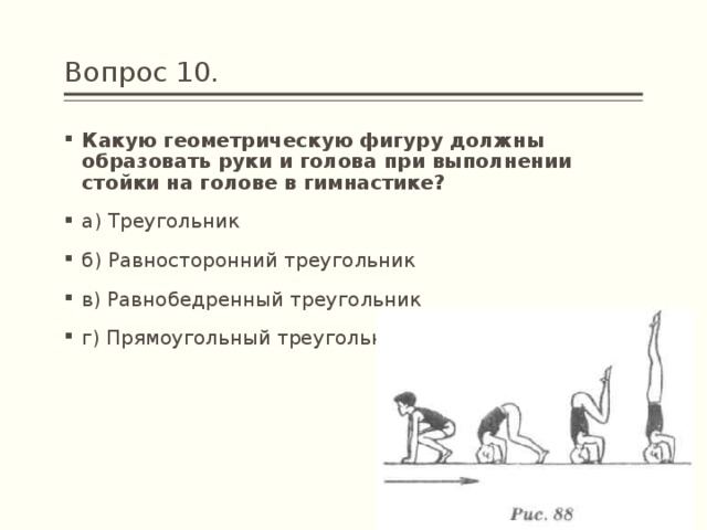 Вопрос 10. Какую геометрическую фигуру должны образовать руки и голова при выполнении стойки на голове в гимнастике? а) Треугольник б) Равносторонний треугольник в) Равнобедренный треугольник г) Прямоугольный треугольник 