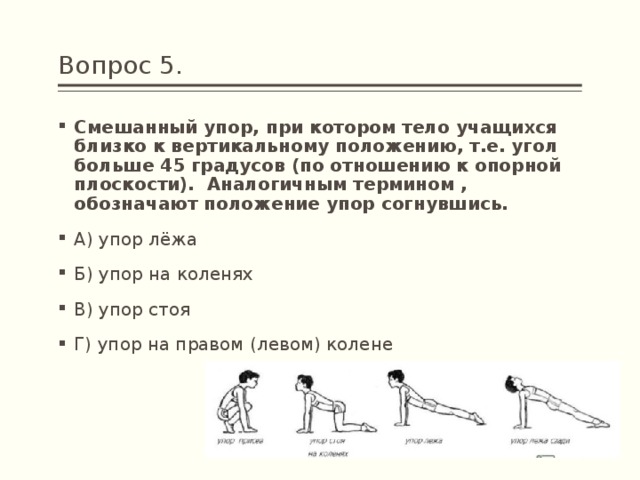 Вопрос 5. Смешанный упор, при котором тело учащихся близко к вертикальному положению, т.е. угол больше 45 градусов (по отношению к опорной плоскости).  Аналогичным термином , обозначают положение упор согнувшись. А) упор лёжа Б) упор на коленях В) упор стоя Г) упор на правом (левом) колене 