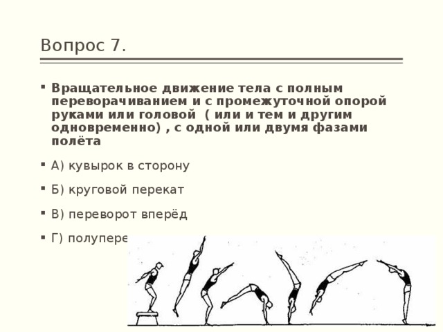 Вопрос 7. Вращательное движение тела с полным переворачиванием и с промежуточной опорой руками или головой  ( или и тем и другим одновременно) , с одной или двумя фазами полёта А) кувырок в сторону Б) круговой перекат В) переворот вперёд Г) полупереворот 