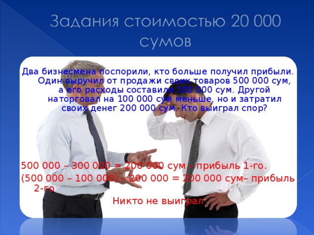Два бизнесмена поспорили, кто больше получил прибыли. Один выручил от продажи своих товаров 500 000 сум, а его расходы составили 300 000 сум. Другой наторговал на 100 000 сум меньше, но и затратил своих денег 200 000 сум. Кто выиграл спор? 500 000 – 300 000 = 200 000 сум – прибыль 1-го. (500 000 – 100 000) – 200 000 = 200 000 сум– прибыль 2-го Никто не выиграл 
