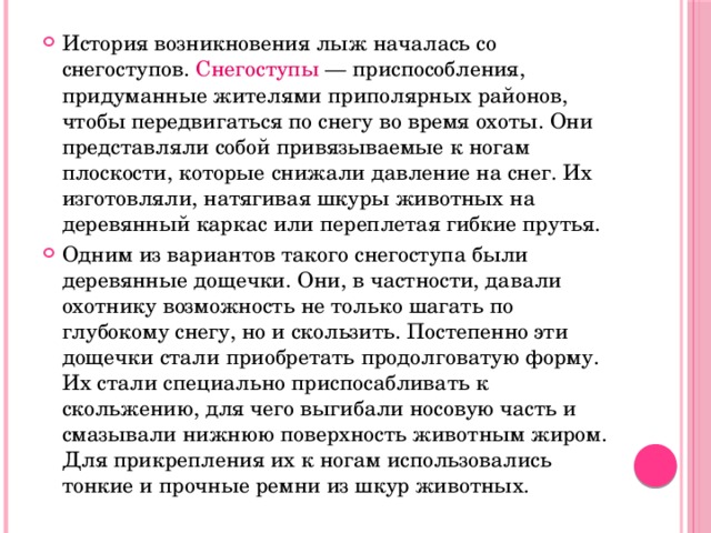 История возникновения лыж началась со  снегоступов. Снегоступы — приспособления, придуманные жителями приполярных районов, чтобы передвигаться по снегу во время охоты. Они представляли собой привязываемые к ногам плоскости, которые снижали давление на снег. Их изготовляли, натягивая шкуры животных на деревянный каркас или переплетая гибкие прутья. Одним из вариантов такого снегоступа были деревянные дощечки. Они, в частности, давали охотнику возможность не только шагать по глубокому снегу, но и скользить. Постепенно эти дощечки стали приобретать продолговатую форму. Их стали специально приспосабливать к скольжению, для чего выгибали носовую часть и смазывали нижнюю поверхность животным жиром. Для прикрепления их к ногам использовались тонкие и прочные ремни из шкур животных. 