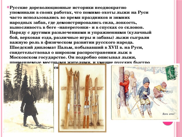 Русские дореволюционные историки неоднократно упоминали в своих работах, что помимо охоты лыжи на Руси часто использовались во время праздников и зимних народных забав, где демонстрировались сила, ловкость, выносливость в беге «наперегонки» и в спусках со склонов. Наряду с другими развлечениями и упражнениями (кулачный бой, верховая езда, различные игры и забавы) лыжи сыграли важную роль в физическом развитии русского народа. Шведский дипломат Пальм, побывавший в XVII в. на Руси, свидетельствовал о широком распространении лыж в Московском государстве. Он подробно описывал лыжи, применяемые местными жителями, и умение русских быстро на них передвигаться. 