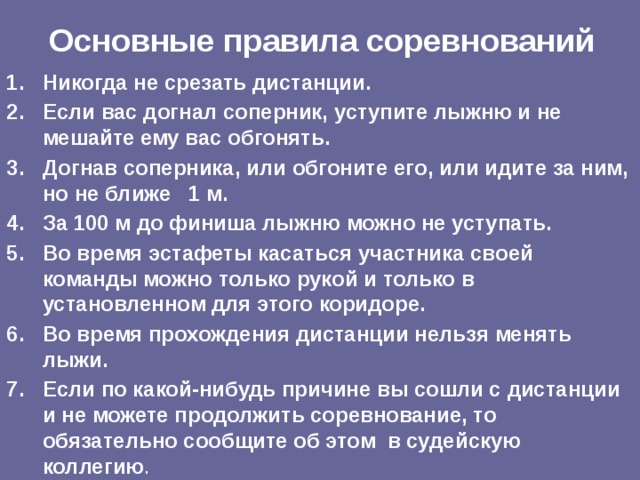 Основные правила соревнований Никогда не срезать дистанции. Если вас догнал соперник, уступите лыжню и не мешайте ему вас обгонять. Догнав соперника, или обгоните его, или идите за ним, но не ближе 1 м. За 100 м до финиша лыжню можно не уступать. Во время эстафеты касаться участника своей команды можно только рукой и только в установленном для этого коридоре. Во время прохождения дистанции нельзя менять лыжи. Если по какой-нибудь причине вы сошли с дистанции и не можете продолжить соревнование, то обязательно сообщите об этом в судейскую коллегию . 