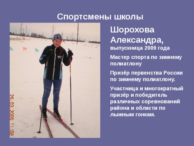 Спортсмены школы Шорохова Александра,  выпускница 2009 года Мастер спорта по зимнему полиатлону Призёр первенства России по зимнему полиатлону. Участница и многократный призёр и победитель различных соревнований района и области по лыжным гонкам. 