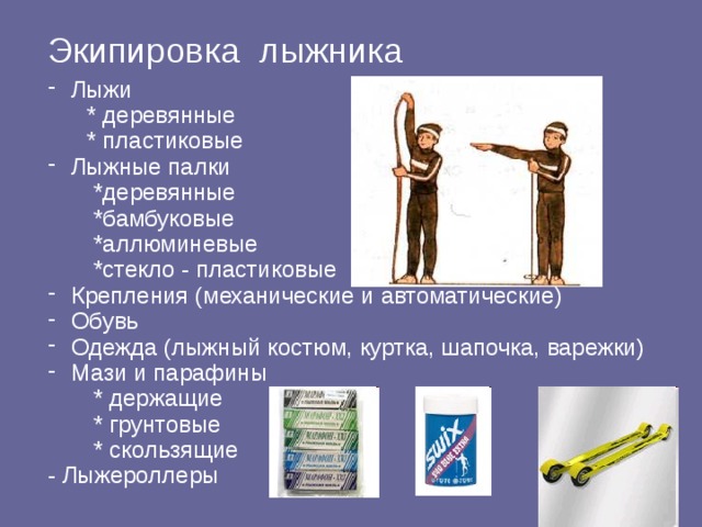 Экипировка лыжника  Лыжи  * деревянные  * пластиковые  Лыжные палки  *деревянные  *бамбуковые  *аллюминевые  *стекло - пластиковые  Крепления (механические и автоматические)  Обувь  Одежда (лыжный костюм, куртка, шапочка, варежки)  Мази и парафины  * держащие  * грунтовые  * скользящие - Лыжероллеры 