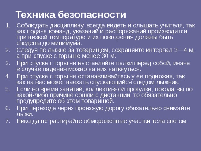 Техника безопасности Соблюдать дисциплину, всегда видеть и слышать учителя, так как подача команд, указаний и распоряжений производится при низкой температуре и их повторения должны быть сведены до минимума. Следуя по лыжне за товарищем, сохраняйте интервал 3—4 м, а при спуске с горы не менее 30 м. При спуске с горы не выставляйте палки перед собой, иначе  в случае падения можно на них наткнуться. При спуске с горы не останавливайтесь у ее подножия, так  как на вас может наехать спускающийся следом лыжник. Если во время занятий, коллективной прогулки, похода вы по  какой-либо причине сошли с дистанции, то обязательно предупредите об этом товарищей. При переходе через проезжую дорогу обязательно снимайте  лыжи. Никогда не растирайте обмороженные участки тела снегом. 