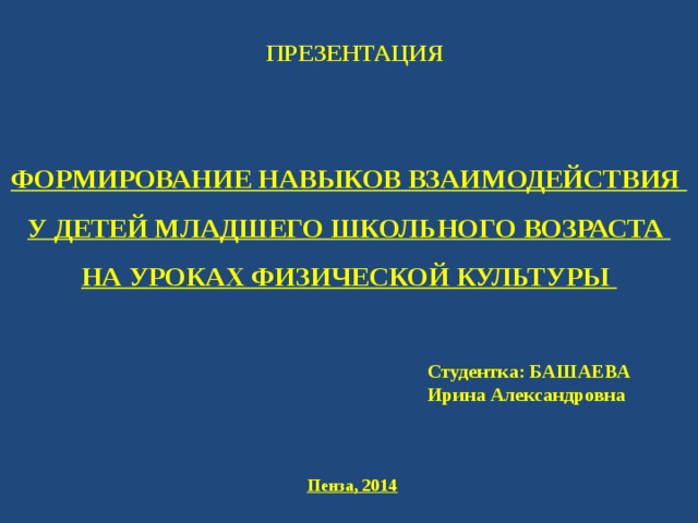 ПРЕЗЕНТАЦИЯ ФОРМИРОВАНИЕ НАВЫКОВ ВЗАИМОДЕЙСТВИЯ У ДЕТЕЙ МЛАДШЕГО ШКОЛЬНОГО ВОЗРАСТА НА УРОКАХ ФИЗИЧЕСКОЙ КУЛЬТУРЫ  Студентка: БАШАЕВА Ирина Александровна Пенза, 2014 