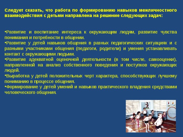 Следует сказать, что работа по формированию навыков межличностного взаимодействия с детьми направлена на решение следующих задач: Развитие и воспитание интереса к окружающим людям, развитие чувства понимания и потребности в общении. Развитие у детей навыков общения в разных педагогических ситуациях и с разными участниками общения (педагоги, родители) и умения устанавливать контакт с окружающими людьми. Развитие адекватной оценочной деятельности (в том числе, самооценки), направленной на анализ собственного поведения и поступков окружающих людей. Выработка у детей положительных черт характера, способствующих лучшему пониманию в процессе общения. Формирование у детей умений и навыков практического владения средствами человеческого общения. 