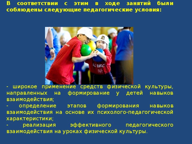 В соответствии с этим в ходе занятий были соблюдены следующие педагогические условия: - широкое применение средств физической культуры, направленных на формирование у детей навыков взаимодействия; - определение этапов формирования навыков взаимодействия на основе их психолого-педагогической характеристики; - реализация эффективного педагогического взаимодействия на уроках физической культуры. 