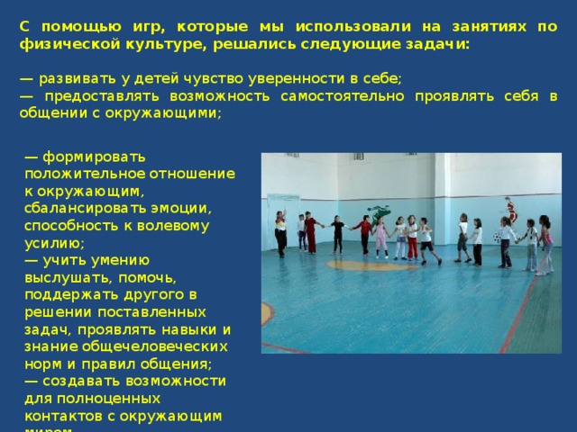 С помощью игр, которые мы использовали на занятиях по физической культуре, решались следующие задачи: — развивать у детей чувство уверенности в себе; — предоставлять возможность самостоятельно проявлять себя в общении с окружающими; —  формировать положительное отношение к окружающим, сбалансировать эмоции, способность к волевому усилию; — учить умению выслушать, помочь, поддержать другого в решении поставленных задач, проявлять навыки и знание общечеловеческих норм и правил общения; — создавать возможности для полноценных контактов с окружающим миром. 