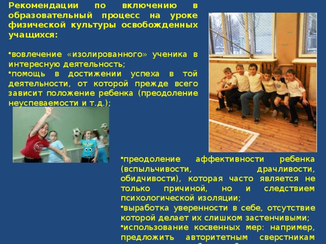 Рекомендации по включению в образовательный процесс на уроке физической культуры освобожденных учащихся:  вовлечение «изолированного» ученика в интересную деятельность; помощь в достижении успеха в той деятельности, от которой прежде всего зависит положение ребенка (преодоление неуспеваемости и т.д.); преодоление аффективности ребенка (вспыльчивости, драчливости, обидчивости), которая часто является не только причиной, но и следствием психологической изоляции; выработка уверенности в себе, отсутствие которой делает их слишком застенчивыми; использование косвенных мер: например, предложить авторитетным сверстникам поддерживать робкого ребенка. 
