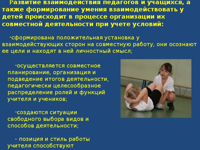 Р азвитие взаимодействия педагогов и учащихся, а также формирование умения взаимодействовать у детей происходит в процессе организации их совместной деятельности при учете условий: сформирована положительная установка у взаимодействующих сторон на совместную работу, они осознают ее цели и находят в ней личностный смысл; осуществляется совместное планирование, организация и подведение итогов деятельности, педагогически целесообразное распределение ролей и функций учителя и учеников; создаются ситуации свободного выбора видов и способов деятельности; - позиция и стиль работы учителя способствуют самореализации и самовыражению учеников. 
