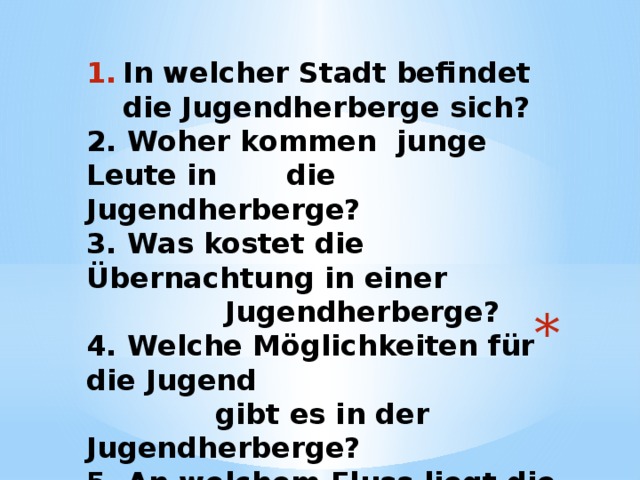 In welcher Stadt befindet die Jugendherberge sich? 2. Woher kommen junge Leute in die Jugendherberge? 3. Was kostet die Übernachtung in einer  Jugendherberge? 4. Welche Möglichkeiten für die Jugend  gibt es in der Jugendherberge? 5. An welchem Fluss liegt die  Jugendherberge?  