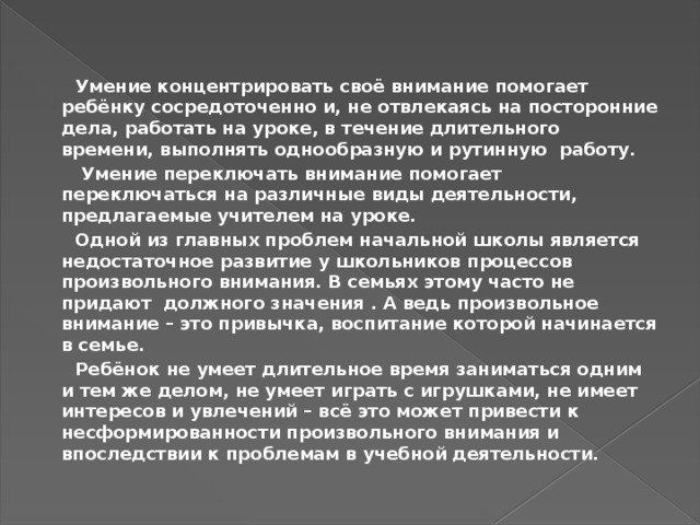  Умение концентрировать своё внимание помогает ребёнку сосредоточенно и, не отвлекаясь на посторонние дела, работать на уроке, в течение длительного времени, выполнять однообразную и рутинную работу.  Умение переключать внимание помогает переключаться на различные виды деятельности, предлагаемые учителем на уроке.  Одной из главных проблем начальной школы является недостаточное развитие у школьников процессов произвольного внимания. В семьях этому часто не придают должного значения . А ведь произвольное внимание – это привычка, воспитание которой начинается в семье.  Ребёнок не умеет длительное время заниматься одним и тем же делом, не умеет играть с игрушками, не имеет интересов и увлечений – всё это может привести к несформированности произвольного внимания и впоследствии к проблемам в учебной деятельности. 