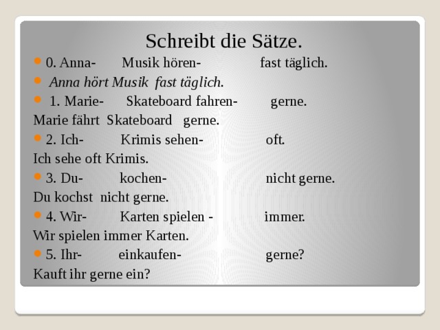  Schreibt die Sätze.   0. Anna- Musik hören- fast täglich.  Anna hört Musik fast täglich.   1. Marie- Skateboard fahren- gerne. Marie fährt Skateboard gerne. 2. Ich- Krimis sehen- oft. Ich sehe oft Krimis. 3. Du- kochen- nicht gerne. Du kochst nicht gerne. 4. Wir- Karten spielen - immer. Wir spielen immer Karten. 5. Ihr- einkaufen- gerne? Kauft ihr gerne ein? 
