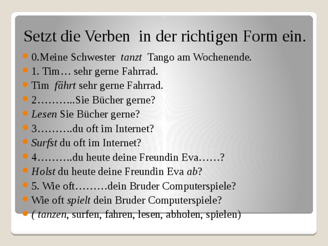 Setzt die Verben in der richtigen Form ein.   0.Meine Schwester tanzt Tango am Wochenende. 1. Tim… sehr gerne Fahrrad. Tim fährt sehr gerne Fahrrad. 2………..Sie Bücher gerne? Lesen Sie Bücher gerne? 3……….du oft im Internet? Surfst du oft im Internet? 4……….du heute deine Freundin Eva……? Holst du heute deine Freundin Eva ab ? 5. Wie oft………dein Bruder Computerspiele? Wie oft spielt dein Bruder Computerspiele? ( tanzen , surfen, fahren, lesen, abholen, spielen) 