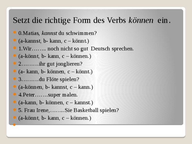  Setzt die richtige Form des Verbs können ein .   0.Matias , kannst du schwimmen? (a-kannst, b- kann, c – könnt.) 1.Wir…….. noch nicht so gut Deutsch sprechen. (a-könnt, b- kann, c – können.) 2………ihr gut jonglieren? (a- kann, b- können, c – könnt.) 3………du Flöte spielen? (a-können, b- kannst, c – kann.) 4.Peter…….super malen. (a-kann, b- können, c – kannst.) 5. Frau Irene,……..Sie Basketball spielen? (a-könnt, b- kann, c – können.)   