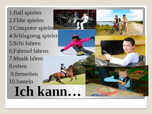 1.Ball spielen 2.Flöte spielen 3.Computer spielen 4.Schlagzeug spielen 5.Schi fahren 6.Fahrrad fahren 7.Musik hören 8.reiten  9.fernsehen 10.basteln Ich kann… 
