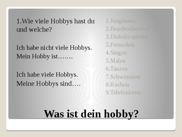 1.Wie viele Hobbys hast du und welche? Ich habe nicht viele Hobbys. Mein Hobby ist……. Ich habe viele Hobbys. Meine Hobbys sind…. 1.Jonglieren 2.Beachvolleyball spielen 3.Diabolo spielen 5.Fernsehen 4.Singen 5.Malen 6.Tanzen 7.Schwimmen 8.Kochen 9.Telefonieren Was ist dein hobby? 