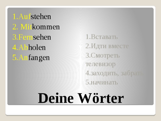 1.Вставать 1.Auf stehen 2. Mit kommen 2.Идти вместе 3.Fern sehen 3.Смотреть телевизор 4.Ab holen 4.заходить, забрать 5.An fangen 5.начинать Deine Wörter 
