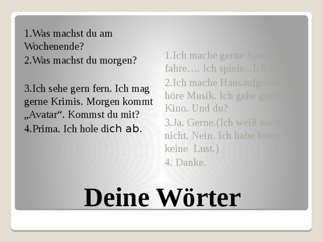 1.Was machst du am Wochenende? 2.Was machst du morgen? 3.Ich sehe gern fern. Ich mag gerne Krimis. Morgen kommt „Avatar“. Kommst du mit? 4.Prima. Ich hole di ch ab. 1.Ich mache gerne Sport. Ich fahre…. Ich spiele...Ich bastle. 2.Ich mache Hausaufgaben. Ich höre Musik. Ich gehe gern ins Kino. Und du? 3.Ja. Gerne.(Ich weiß noch nicht. Nein. Ich habe keine Zeit, keine Lust.) 4. Danke. Deine Wörter 