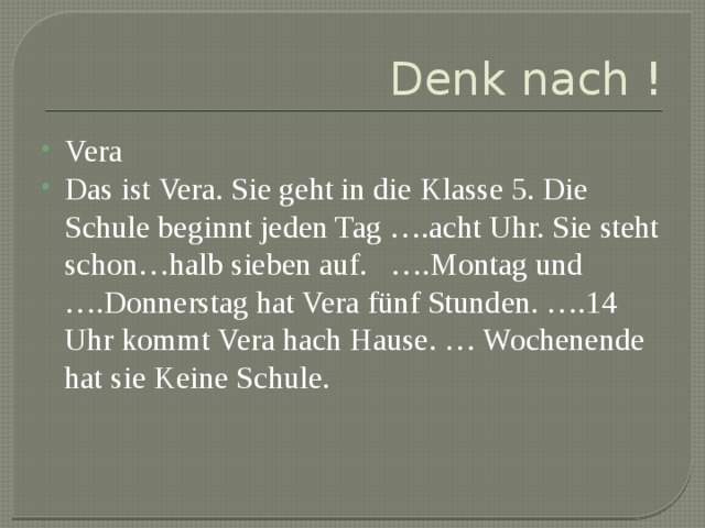 Denk nach ! Vera Das ist Vera. Sie geht in die Klasse 5. Die Schule beginnt jeden Tag ….acht Uhr. Sie steht schon…halb sieben auf. ….Montag und ….Donnerstag hat Vera fünf Stunden. ….14 Uhr kommt Vera hach Hause. … Wochenende hat sie Keine Schule. 