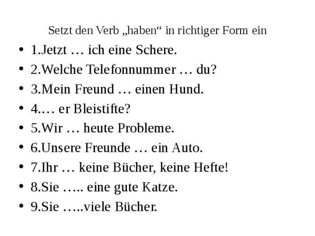 Setzt den Verb „haben“ in richtiger Form ein 1.Jetzt … ich eine Schere. 2.Welche Telefonnummer … du? 3.Mein Freund … einen Hund. 4.… er Bleistifte? 5.Wir … heute Probleme. 6.Unsere Freunde … ein Auto. 7.Ihr … keine Bücher, keine Hefte! 8.Sie ….. eine gute Katze. 9.Sie …..viele Bücher. 