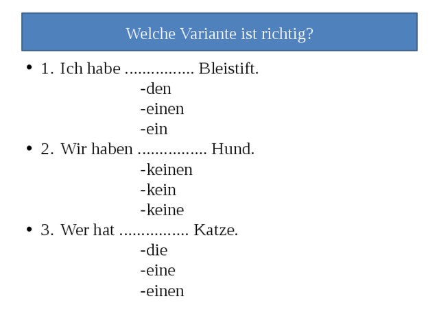 Welche Variante ist richtig? 1.  Ich habe ................ Bleistift.  -den  -einen  -ein 2.  Wir haben ................ Hund.  -keinen  -kein  -keine 3.  Wer hat ................ Katze.  -die  -eine  -einen 