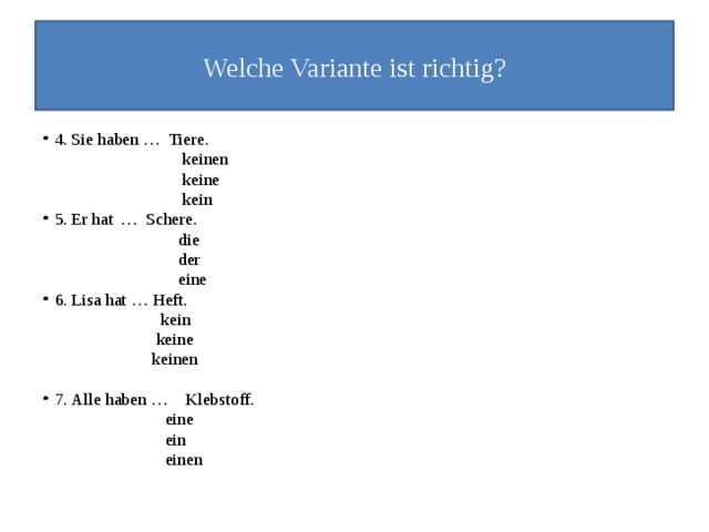 Welche Variante ist richtig? 4.  Sie haben … Tiere.  keinen  keine  kein 5.  Er hat  … Schere.  die  der  eine 6.  Lisa hat …  Heft.  kein  keine  keinen 7.  Alle haben …  Klebstoff.  eine  ein  einen 